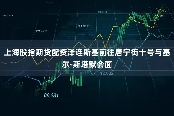 上海股指期货配资泽连斯基前往唐宁街十号与基尔·斯塔默会面