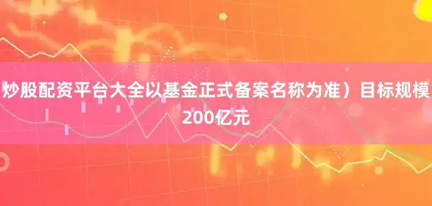 炒股配资平台大全以基金正式备案名称为准）目标规模200亿元