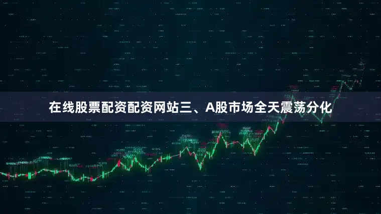 在线股票配资配资网站三、A股市场全天震荡分化