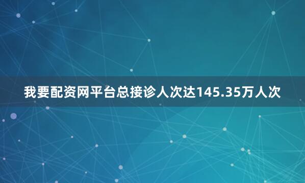 我要配资网平台总接诊人次达145.35万人次