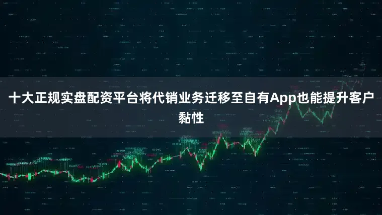 十大正规实盘配资平台将代销业务迁移至自有App也能提升客户黏性