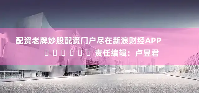 配资老牌炒股配资门户尽在新浪财经APP            						责任编辑：卢昱君