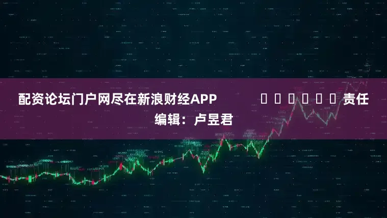 配资论坛门户网尽在新浪财经APP            						责任编辑：卢昱君