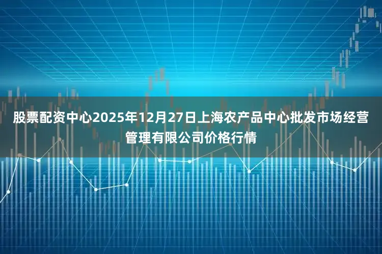 股票配资中心2025年12月27日上海农产品中心批发市场经营管理有限公司价格行情