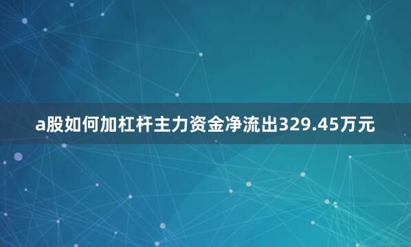 a股如何加杠杆主力资金净流出329.45万元