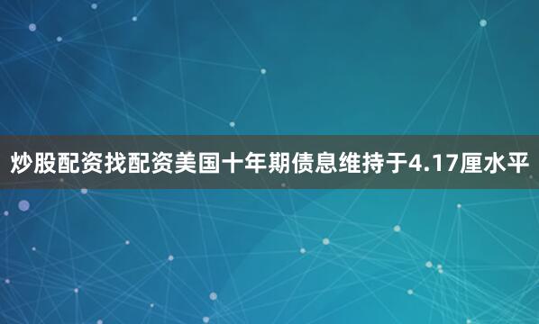 炒股配资找配资美国十年期债息维持于4.17厘水平