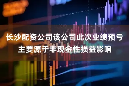 长沙配资公司该公司此次业绩预亏主要源于非现金性损益影响