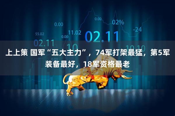 上上策 国军“五大主力”，74军打架最猛，第5军装备最好，18军资格最老
