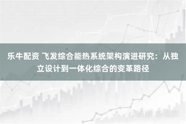 乐牛配资 飞发综合能热系统架构演进研究：从独立设计到一体化综合的变革路径