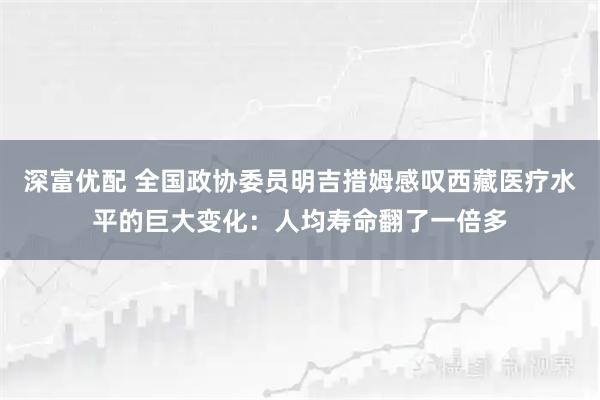 深富优配 全国政协委员明吉措姆感叹西藏医疗水平的巨大变化：人均寿命翻了一倍多