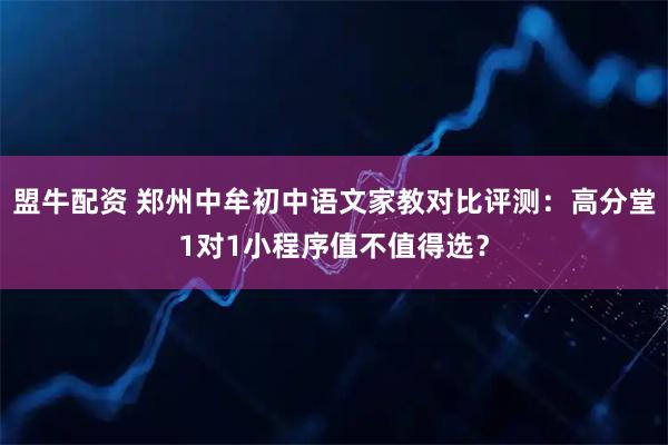 盟牛配资 郑州中牟初中语文家教对比评测：高分堂1对1小程序值不值得选？