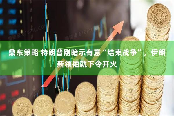 鼎东策略 特朗普刚暗示有意“结束战争”，伊朗新领袖就下令开火