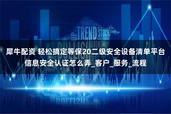 犀牛配资 轻松搞定等保20二级安全设备清单平台信息安全认证怎么弄_客户_服务_流程