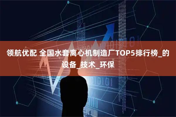 领航优配 全国水套离心机制造厂TOP5排行榜_的设备_技术_环保