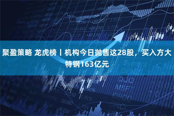 聚盈策略 龙虎榜丨机构今日抛售这28股，买入方大特钢163亿元