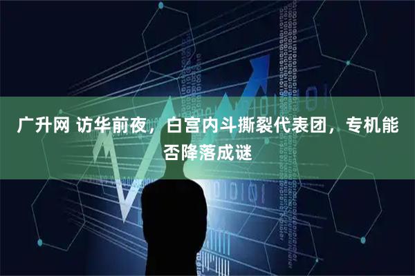 广升网 访华前夜，白宫内斗撕裂代表团，专机能否降落成谜