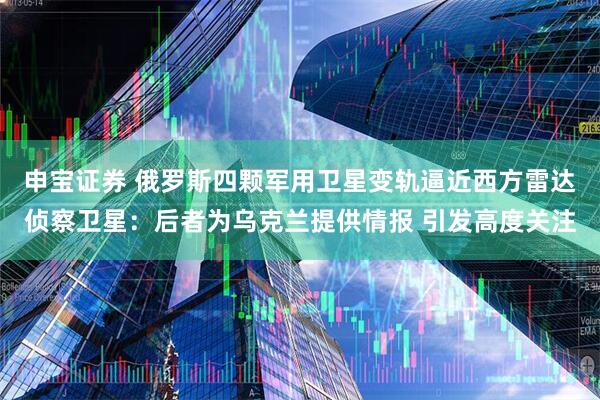 申宝证券 俄罗斯四颗军用卫星变轨逼近西方雷达侦察卫星：后者为乌克兰提供情报 引发高度关注