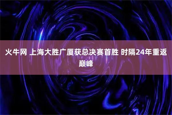 火牛网 上海大胜广厦获总决赛首胜 时隔24年重返巅峰