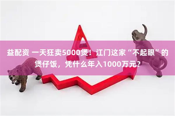 益配资 一天狂卖5000煲!江门这家“不起眼”的煲仔饭,凭什么年入1000万元?