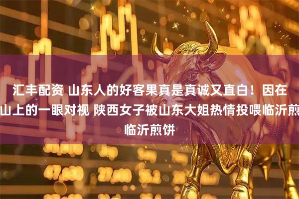 汇丰配资 山东人的好客果真是真诚又直白！因在泰山上的一眼对视 陕西女子被山东大姐热情投喂临沂煎饼