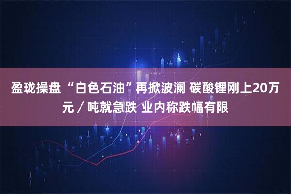 盈珑操盘 “白色石油”再掀波澜 碳酸锂刚上20万元／吨就急跌 业内称跌幅有限