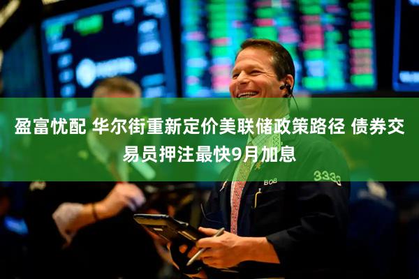 盈富忧配 华尔街重新定价美联储政策路径 债券交易员押注最快9月加息