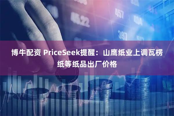 博牛配资 PriceSeek提醒：山鹰纸业上调瓦楞纸等纸品出厂价格