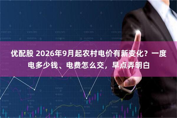 优配股 2026年9月起农村电价有新变化？一度电多少钱、电费怎么交，早点弄明白
