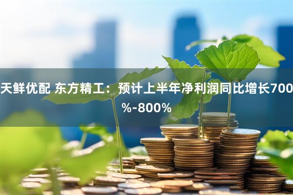天鲜优配 东方精工：预计上半年净利润同比增长700%-800%