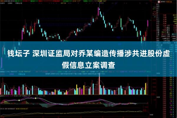 钱坛子 深圳证监局对乔某编造传播涉共进股份虚假信息立案调查