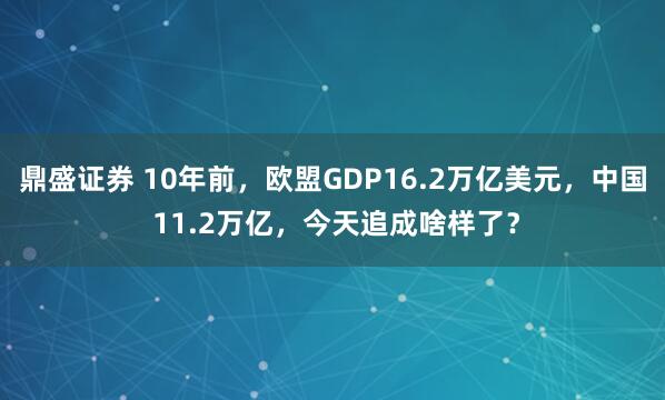 鼎盛证券 10年前,欧盟GDP16.2万亿美元,中国 11.2万亿,今天追成啥样了?