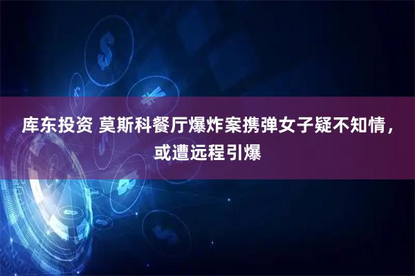 库东投资 莫斯科餐厅爆炸案携弹女子疑不知情，或遭远程引爆