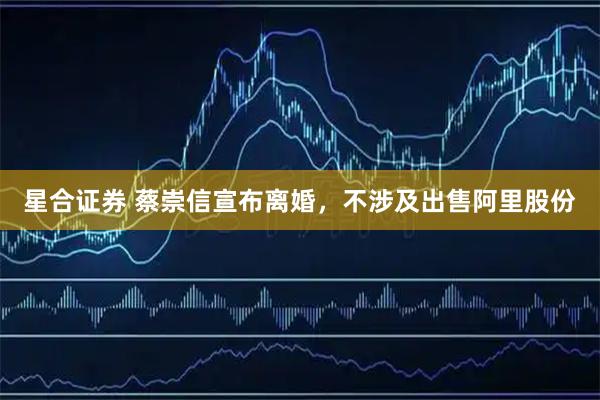 星合证券 蔡崇信宣布离婚，不涉及出售阿里股份