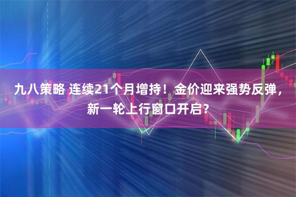九八策略 连续21个月增持！金价迎来强势反弹，新一轮上行窗口开启？