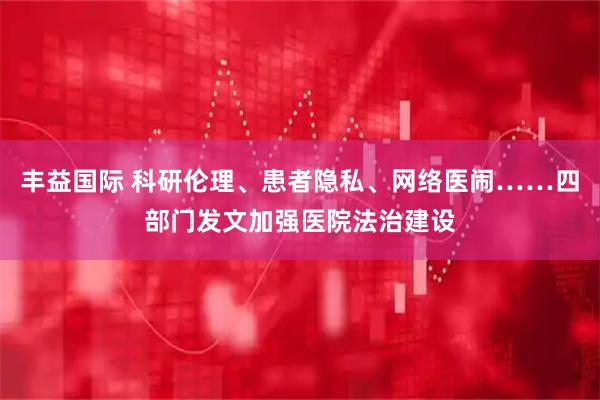 丰益国际 科研伦理、患者隐私、网络医闹……四部门发文加强医院法治建设