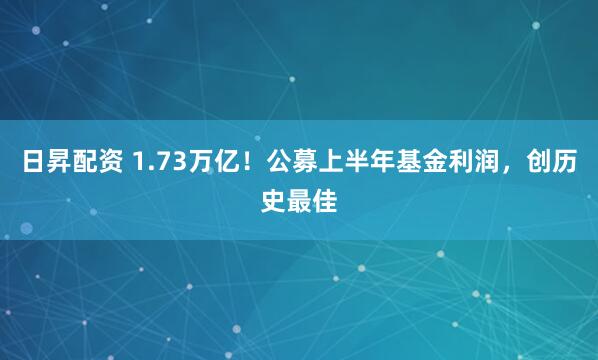 日昇配资 1.73万亿！公募上半年基金利润，创历史最佳