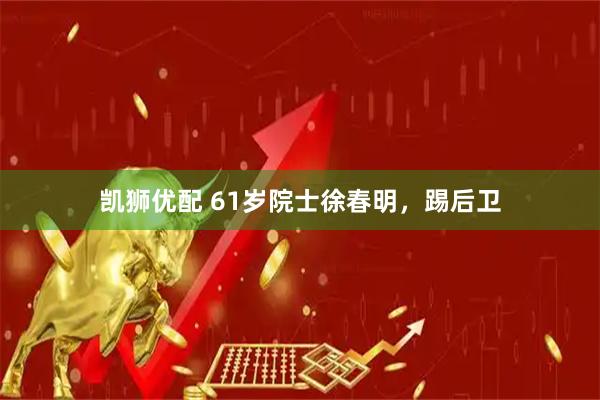 凯狮优配 61岁院士徐春明，踢后卫